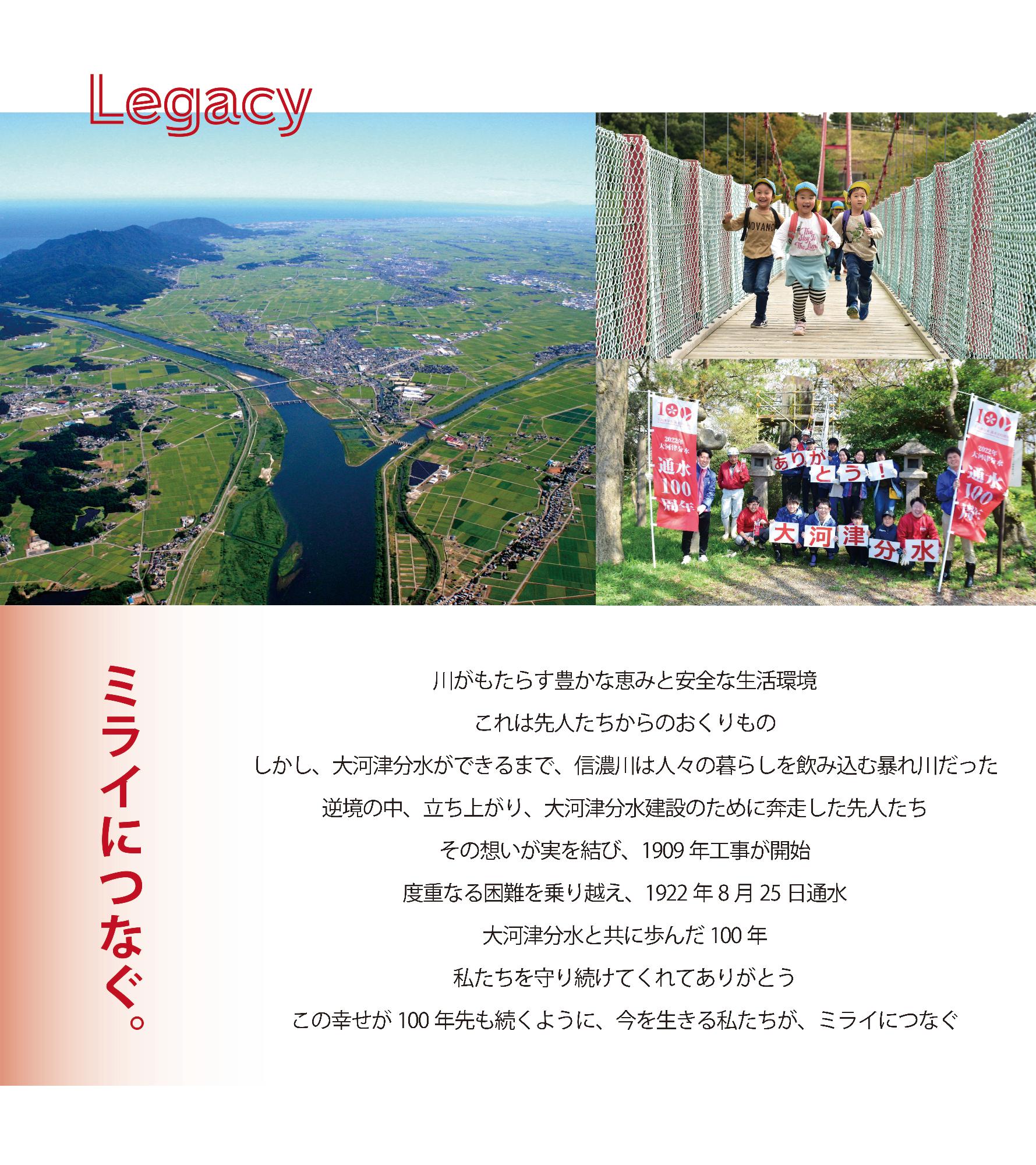 Legacy ミライにつなぐ。川がもたらす豊かな恵みと安全な生活環境。これは先人たちからのおくりもの。しかし、大河津分水ができるまで、信濃川は人々の暮らしを飲み込む暴れ川だった。逆境の中、立ち上がり、大河津分水建設のために奔走した先人たち。その想いが実を結び、1909年工事が開始。度重なる困難を乗り越え、1922年8月25日通水。大河津分水と共に歩んだ100年。私たちを守り続けてくれてありがとう。この幸せが100年先も続くように、今を生きる私たちが、ミライにつなぐ。