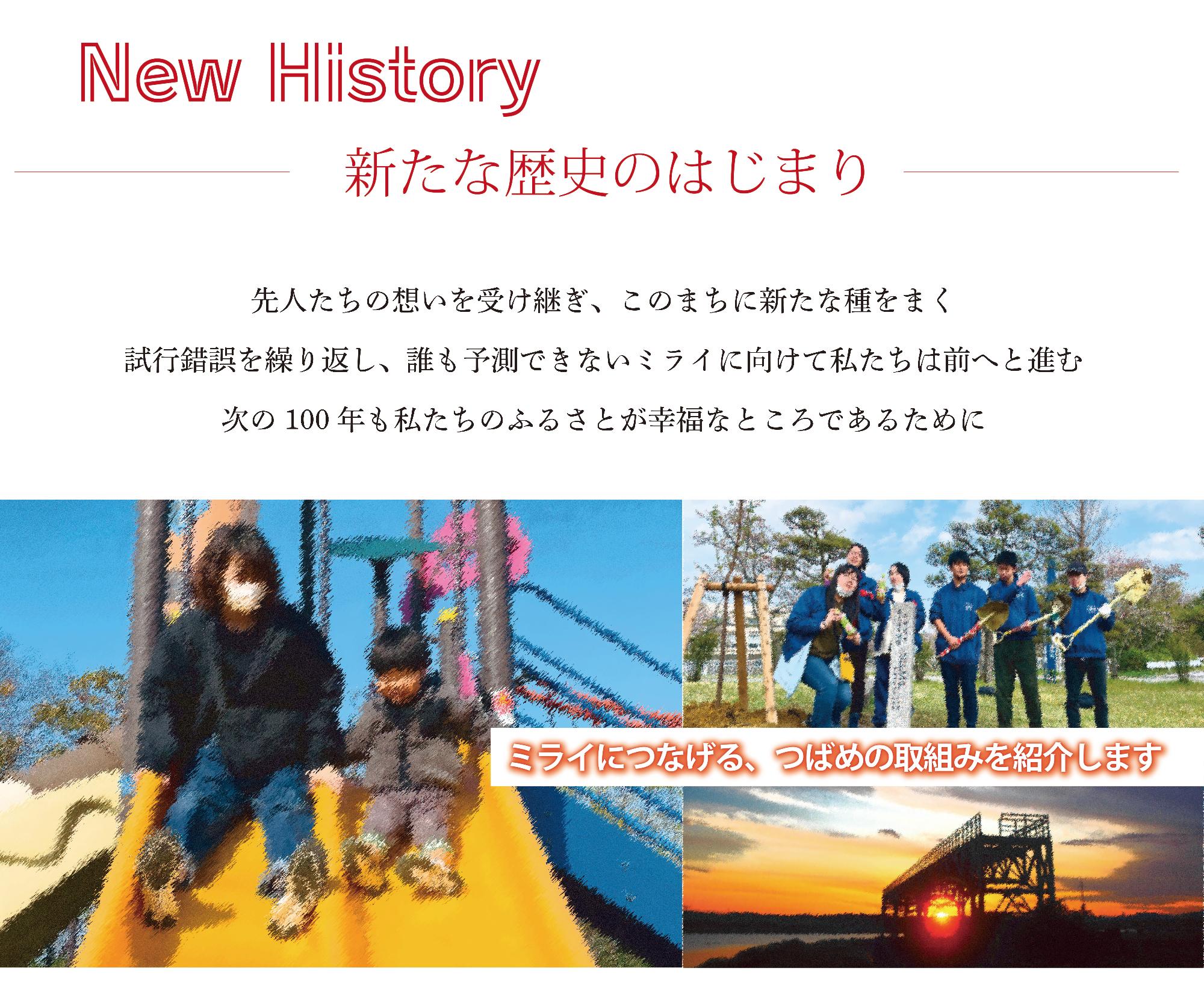 New History 新たな歴史のはじまり 先人たちの想いを受け継ぎ、このまちに新たな種をまく 試行錯誤を繰り返し、誰も予測できないミライに向けて私たちは前へと進む 次の100年も私たちのふるさとが幸福なところであるために ミライにつなげる、つばめの取組みを紹介します