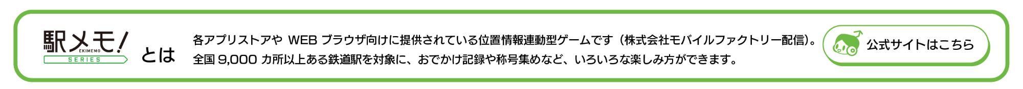 「駅メモ！」シリーズとは 各アプリストアやWEB ブラウザ向けに提供されている位置情報連動型ゲームです（株式会社モバイルファクトリー配信）。全国9,000 カ所以上ある鉄道駅を対象に、おでかけ記録や称号集めなど、いろいろな楽しみ方ができます。