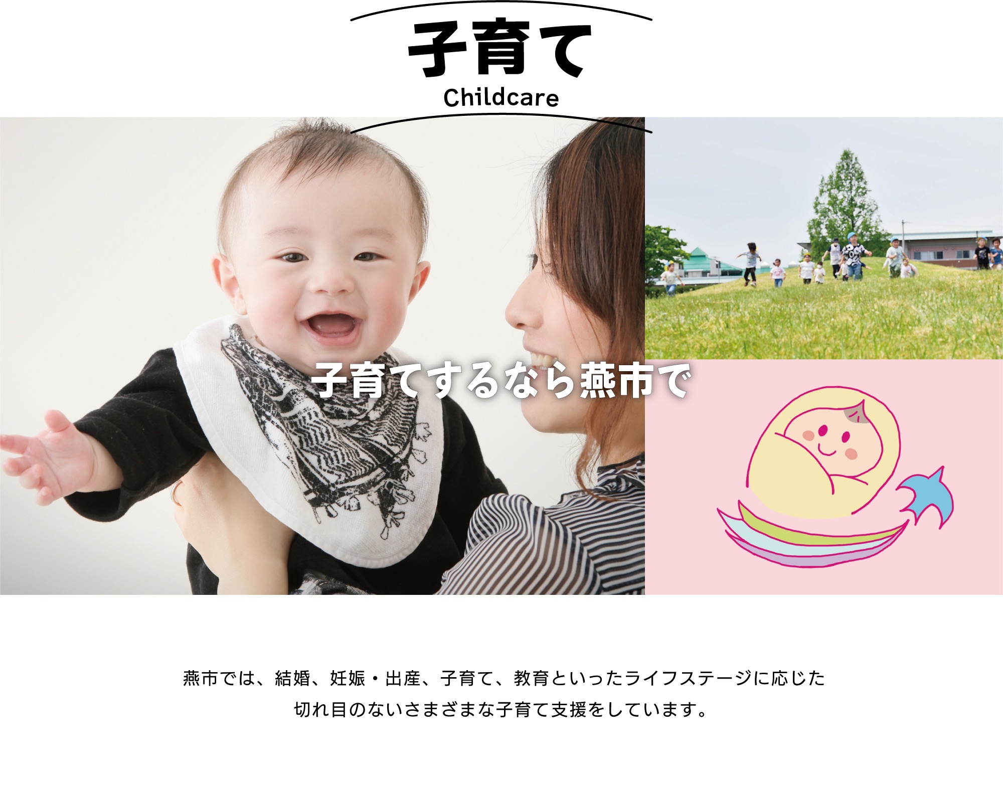 子育て。子育てするなら燕市で。「子育てするなら燕市で」と評価してもらえるよう、結婚、妊娠・出産、子育て、教育といったライフステージに応じた切れ目のない様々な子育て支援をしています。