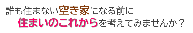 誰も住まない空き家になる前に住まいのこれからを考えてみませんか？