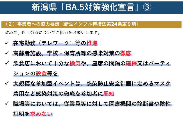 新潟県「BA.5対策強化宣言」3。（2）事業者への協力要請（新型インフル特措法第24条第9項）。改めて、以下の点についてご協力をお願いします。在宅勤務（テレワーク）等の推進。高齢者施設、学校、保育所等の感染対策の徹底。飲食店において十分な換気や、座席の間隔の確保又はパーティションの設置等を。大規模な参加型イベントは、感染防止安全計画に定めるマスク着用など感染対策の徹底を参加者に周知。職場等においては、従業員等に対して医療機関の診断書や陰性証明を求めない。