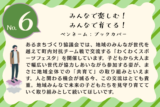 タイトル：みんなで楽しむ！みんなで育てる！ ペンネーム：ブックカバー 内容：あるまちづくり協議会では、地域のみんなが世代を越えて町内対抗チーム戦で交流する「わくわくスポーツフェスタ」を開催しています。子どもから大人まで幅広い世代が協力しあいながら参加する姿が、まさに地域全体での「共育て」の取り組みといえます。人と関わる機会が減る今、この交流はとても貴重。地域みんなで未来の子どもたちを見守り育てていく取り組みとして続いてほしいです。