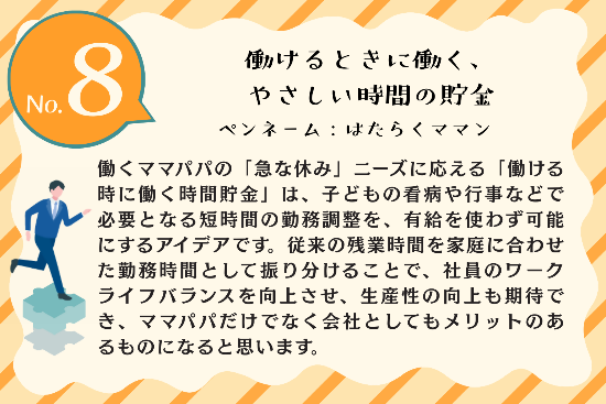 タイトル：働ける時に働く、やさしい時間貯金 ペンネーム：はたらくママン 内容：働くママパパの「急な休み」ニーズに応える「働ける時に働く時間貯金」は、子どもの看病や行事などで必要となる短時間の勤務調整を、有給を使わず可能にするアイデアです。従来の残業時間を家庭に合わせた勤務時間として振り分けることで、社員のワークライフバランスを向上させ、生産性の向上も期待でき、ママパパだけでなく会社としてもメリットのあるものになると思います。
