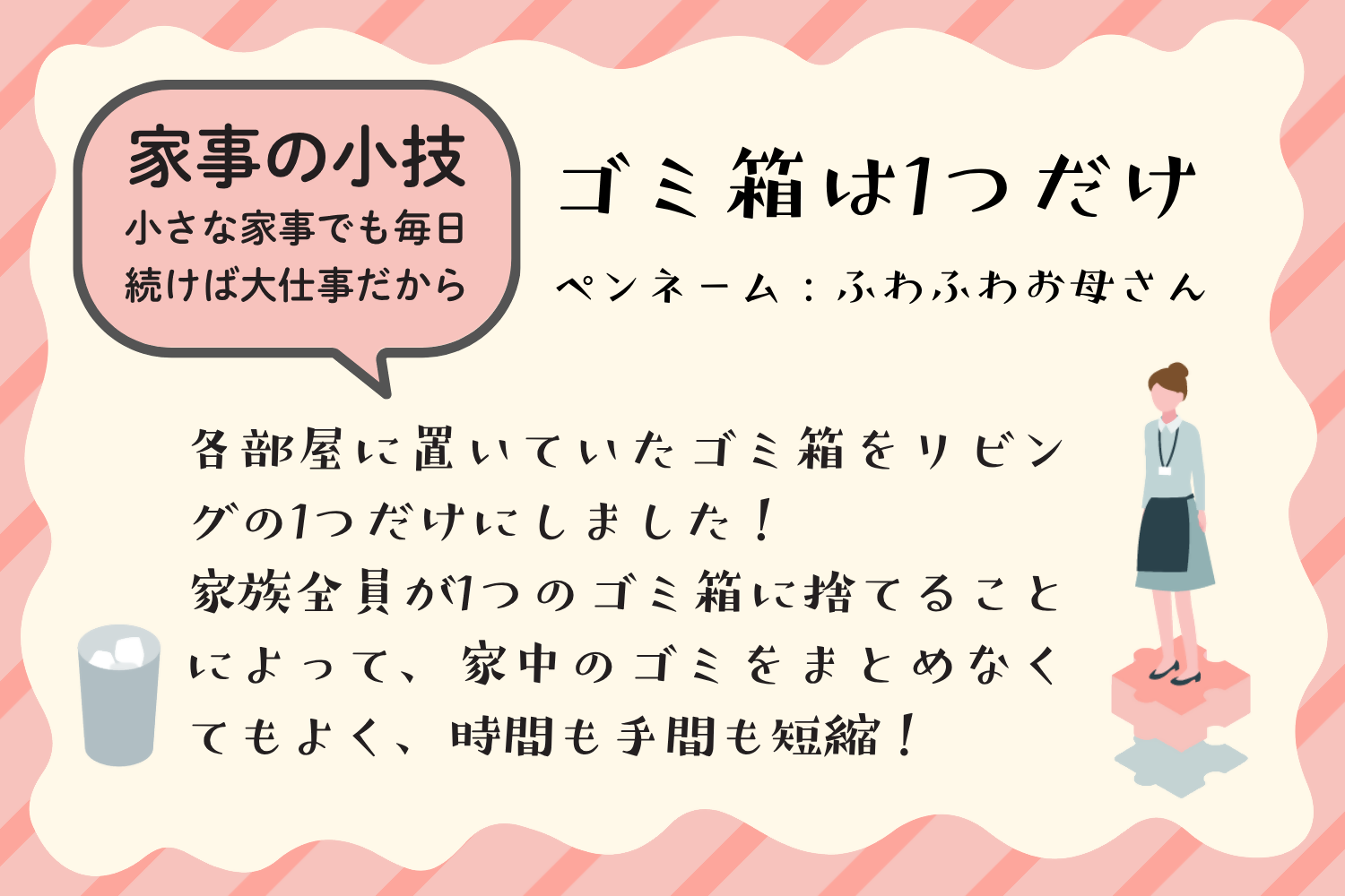 アイデア例1：ゴミ箱は一つだけ。各部屋に置いていたゴミ箱をリビングの一つだけにしました。家族全員が一つのごみ箱に捨てることによって、家中のゴミをまとめなくてもよく、時間も手間も短縮。