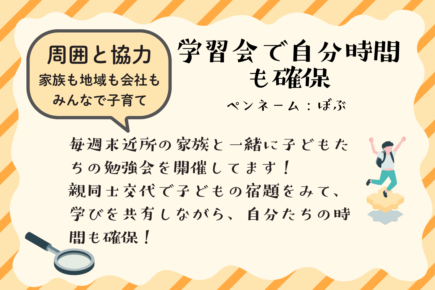 アイデア例3：学習会で自分時間も確保。毎週末近所の家族と一緒に子供たちの勉強会を開催しています。親同士で交代しながら子どもの宿題をみて、学びを共有しながら、自分たちの時間も確保。