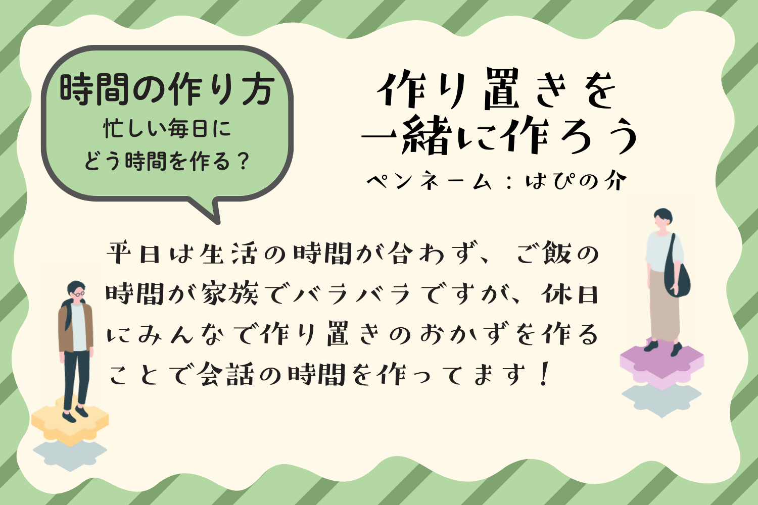 アイデア例5：作り置きを一緒に作ろう。平日は生活の時間が合わず、ご飯の時間が家族でバラバラですが、休日にみんなで作り置きのおかずを作ることで会話の時間を作ってます。